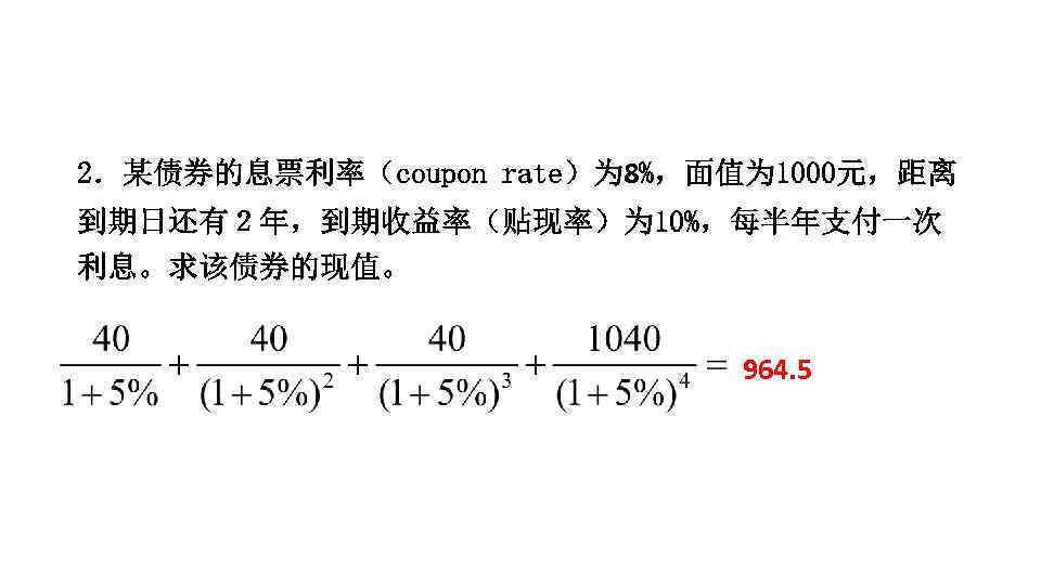 2．某债券的息票利率（coupon rate）为 8%，面值为 1000元，距离 到期日还有２年，到期收益率（贴现率）为 10%，每半年支付一次 利息。求该债券的现值。 964. 5 