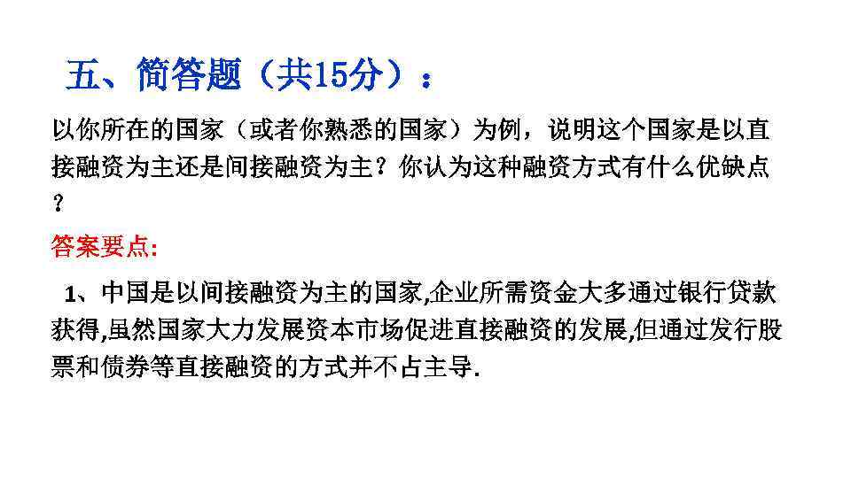 五、简答题（共 15分）： 以你所在的国家（或者你熟悉的国家）为例，说明这个国家是以直 接融资为主还是间接融资为主？你认为这种融资方式有什么优缺点 ？ 答案要点: 1、中国是以间接融资为主的国家, 企业所需资金大多通过银行贷款 获得, 虽然国家大力发展资本市场促进直接融资的发展, 但通过发行股 票和债券等直接融资的方式并不占主导. 