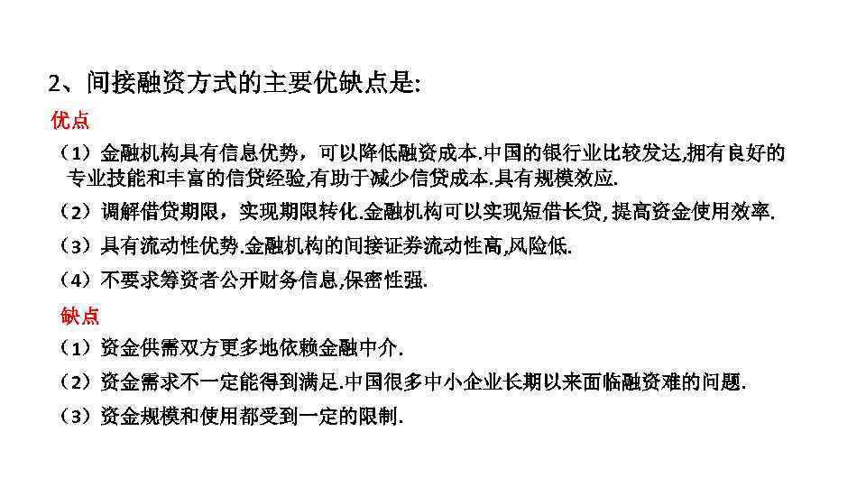 2、间接融资方式的主要优缺点是: 优点 （1）金融机构具有信息优势，可以降低融资成本. 中国的银行业比较发达, 拥有良好的 专业技能和丰富的信贷经验, 有助于减少信贷成本. 具有规模效应. （2）调解借贷期限，实现期限转化. 金融机构可以实现短借长贷, 提高资金使用效率. （3）具有流动性优势. 金融机构的间接证券流动性高, 风险低.