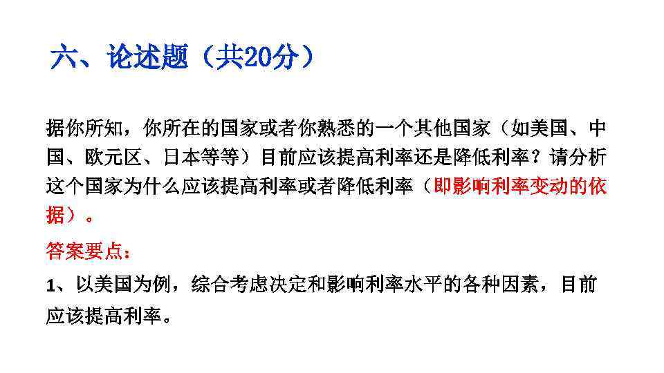六、论述题（共 20分） 据你所知，你所在的国家或者你熟悉的一个其他国家（如美国、中 国、欧元区、日本等等）目前应该提高利率还是降低利率？请分析 这个国家为什么应该提高利率或者降低利率（即影响利率变动的依 据）。 答案要点： 1、以美国为例，综合考虑决定和影响利率水平的各种因素，目前 应该提高利率。 