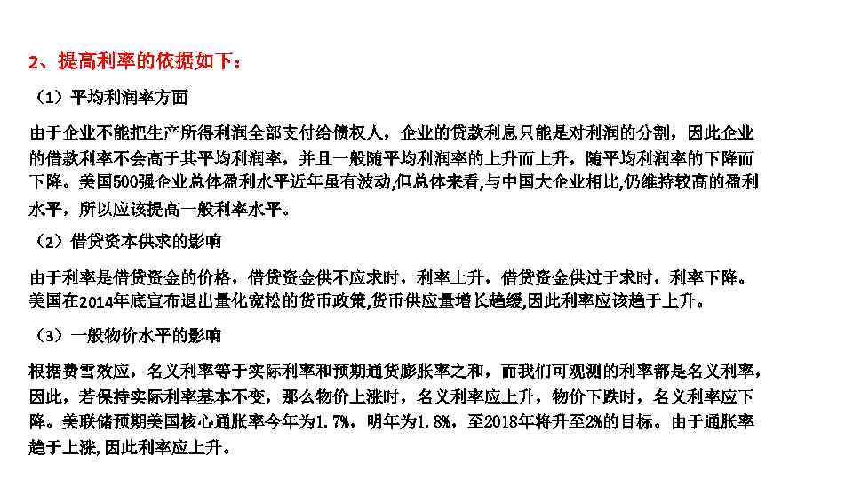 2、提高利率的依据如下： （1）平均利润率方面 由于企业不能把生产所得利润全部支付给债权人，企业的贷款利息只能是对利润的分割，因此企业 的借款利率不会高于其平均利润率，并且一般随平均利润率的上升而上升，随平均利润率的下降而 下降。美国 500强企业总体盈利水平近年虽有波动, 但总体来看, 与中国大企业相比, 仍维持较高的盈利 水平，所以应该提高一般利率水平。 （2）借贷资本供求的影响 由于利率是借贷资金的价格，借贷资金供不应求时，利率上升，借贷资金供过于求时，利率下降。 美国在 2014年底宣布退出量化宽松的货币政策,