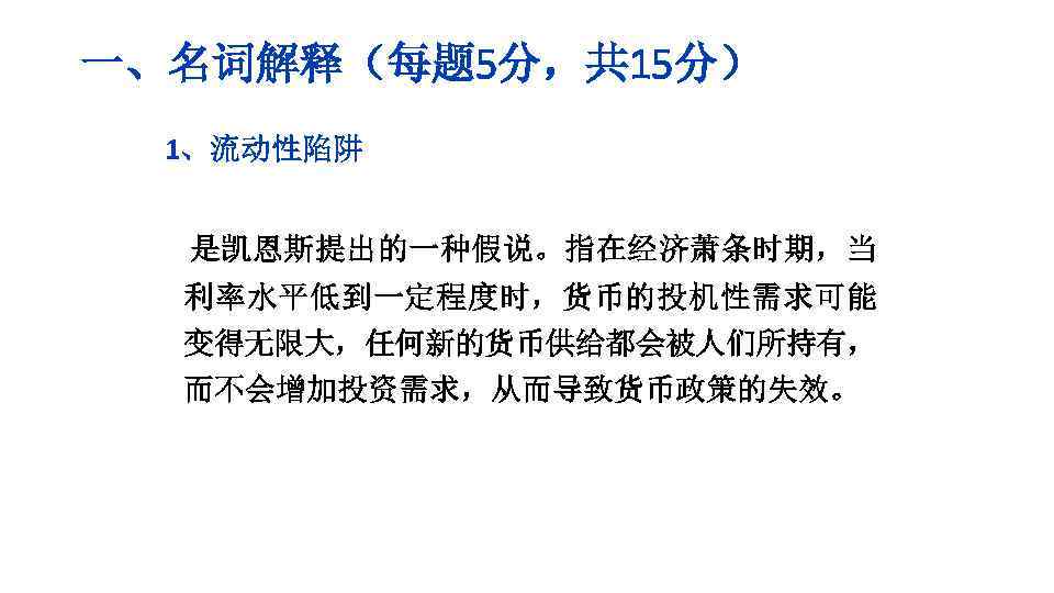 一、名词解释（每题 5分，共 15分） 1、流动性陷阱 是凯恩斯提出的一种假说。指在经济萧条时期，当 利率水平低到一定程度时，货币的投机性需求可能 变得无限大，任何新的货币供给都会被人们所持有， 而不会增加投资需求，从而导致货币政策的失效。 