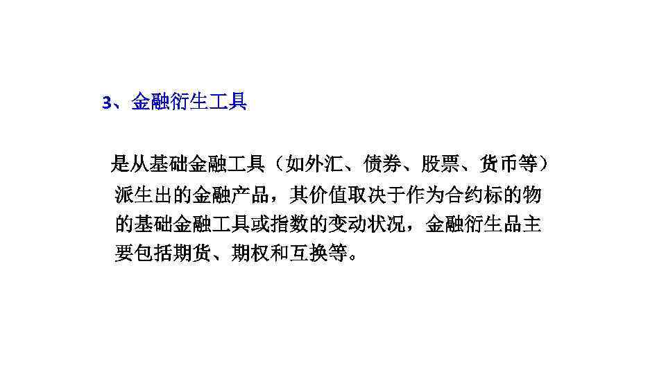 3、金融衍生 具 是从基础金融 具（如外汇、债券、股票、货币等） 派生出的金融产品，其价值取决于作为合约标的物 的基础金融 具或指数的变动状况，金融衍生品主 要包括期货、期权和互换等。 
