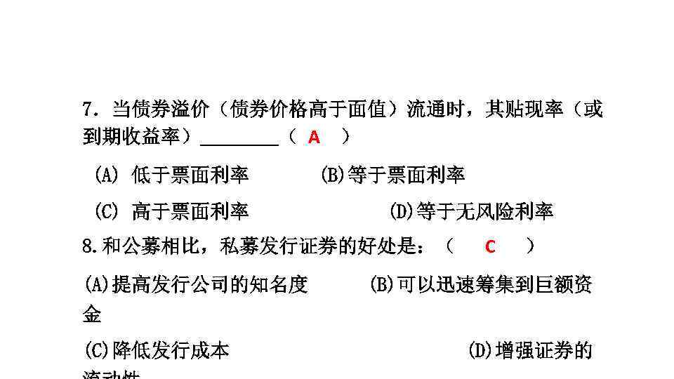 7．当债券溢价（债券价格高于面值）流通时，其贴现率（或 到期收益率） （ A ） (A) 低于票面利率　　 　(B)等于票面利率 (C) 高于票面利率 (D)等于无风险利率 8. 和公募相比，私募发行证券的好处是：（ (A)提高发行公司的知名度