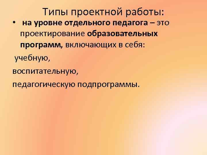 Типы проектной работы: • на уровне отдельного педагога – это проектирование образовательных программ, включающих