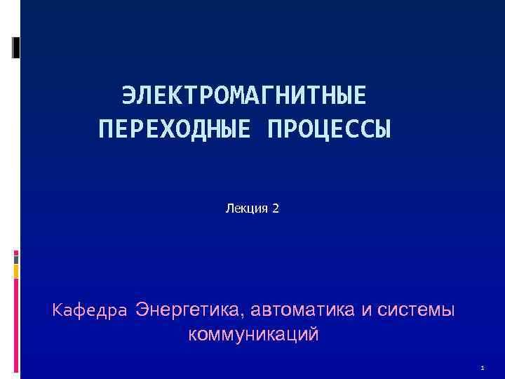 ЭЛЕКТРОМАГНИТНЫЕ ПЕРЕХОДНЫЕ ПРОЦЕССЫ Лекция 2 Кафедра Энергетика, автоматика и системы коммуникаций 1 