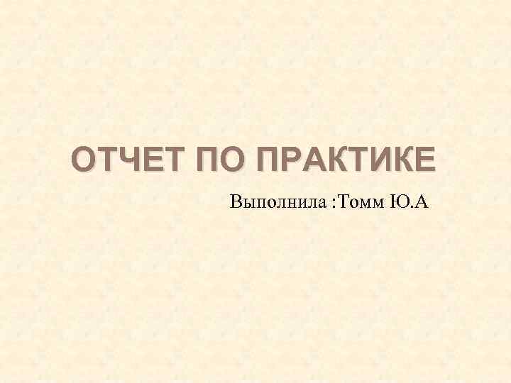 ОТЧЕТ ПО ПРАКТИКЕ Выполнила : Томм Ю. А. 