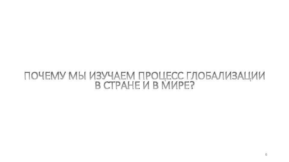 ПОЧЕМУ МЫ ИЗУЧАЕМ ПРОЦЕСС ГЛОБАЛИЗАЦИИ В СТРАНЕ И В МИРЕ? 6 