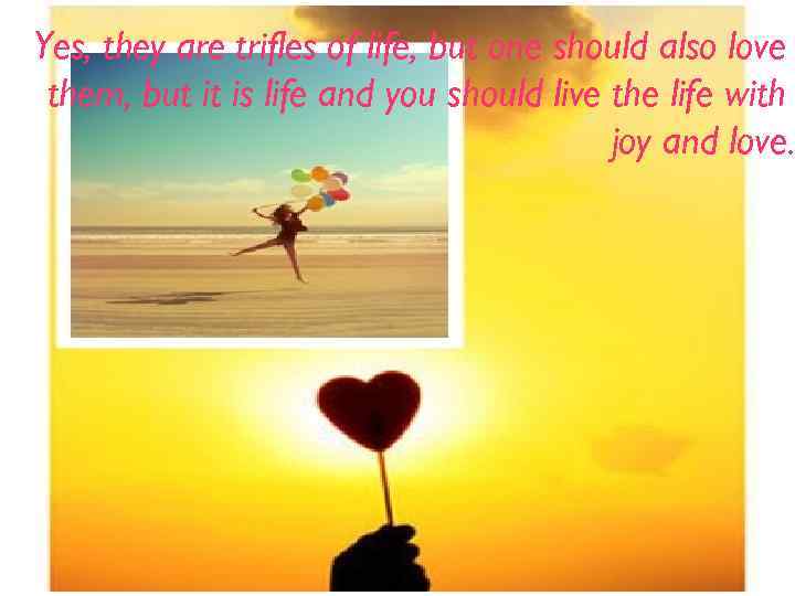 Yes, they are trifles of life, but one should also love them, but it