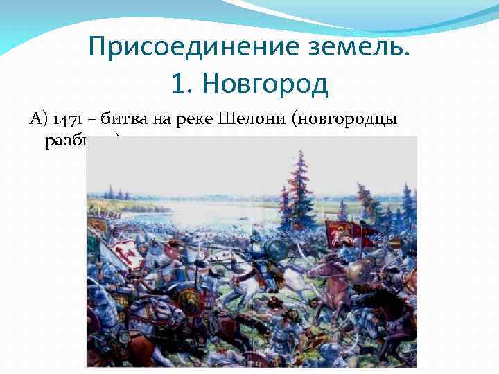 Присоединение земель. 1. Новгород А) 1471 – битва на реке Шелони (новгородцы разбиты) 