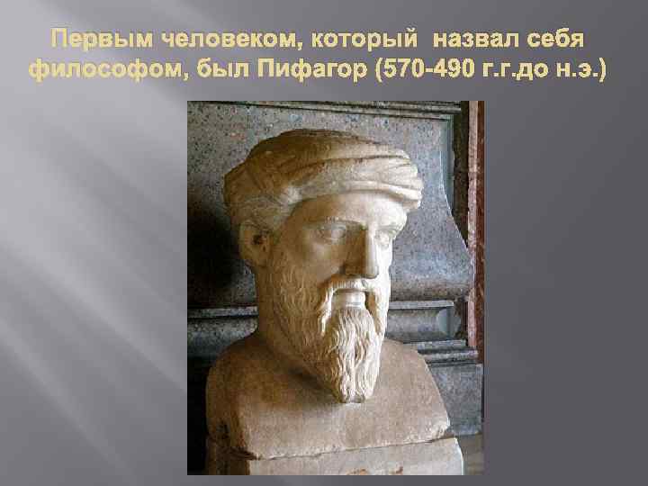 Первым человеком, который назвал себя философом, был Пифагор (570 -490 г. г. до н.