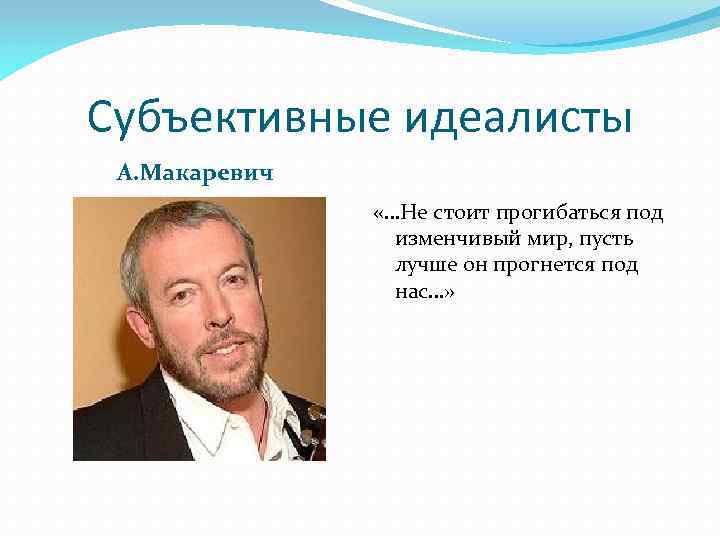 Субъективные идеалисты А. Макаревич «…Не стоит прогибаться под изменчивый мир, пусть лучше он прогнется