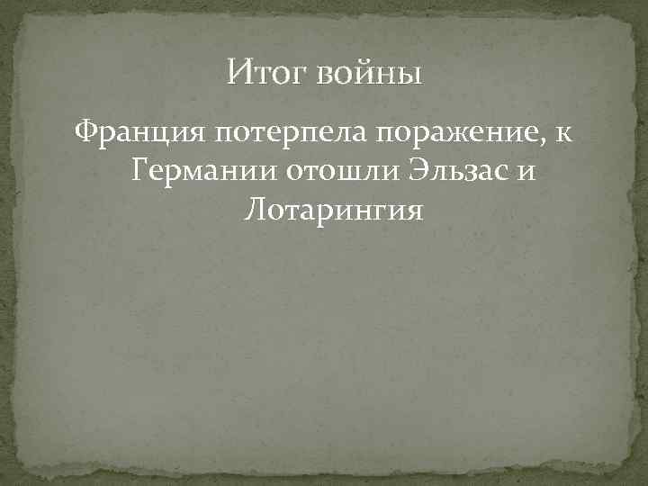 Итог войны Франция потерпела поражение, к Германии отошли Эльзас и Лотарингия 