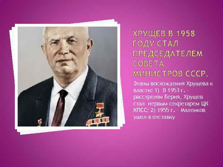 Этапы восхождения Хрущева к власти: 1) В 1953 г. – расстрелян Берия, Хрущев стал