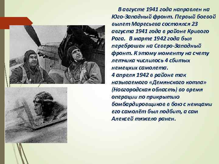 В августе 1941 года направлен на Юго-Западный фронт. Первый боевой вылет Маресьева состоялся 23