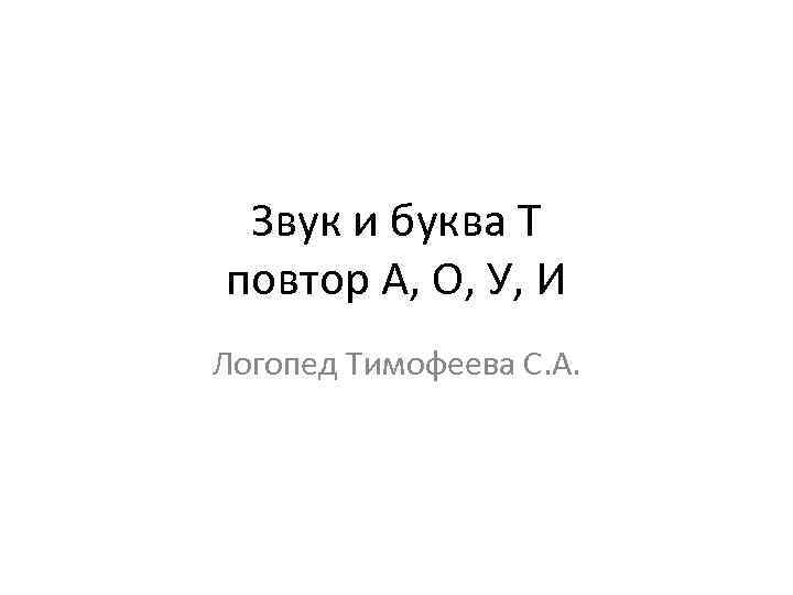 Звук и буква Т повтор А, О, У, И Логопед Тимофеева С. А. 