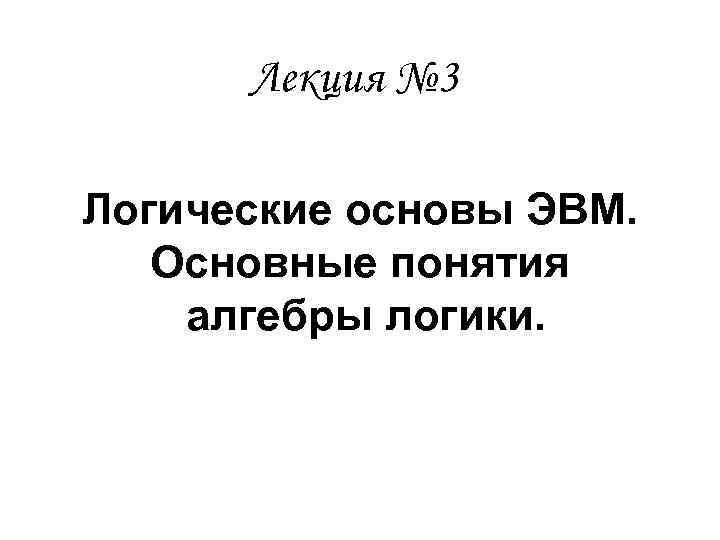 Лекция № 3 Логические основы ЭВМ. Основные понятия алгебры логики. 