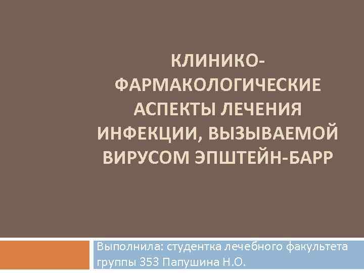 КЛИНИКОФАРМАКОЛОГИЧЕСКИЕ АСПЕКТЫ ЛЕЧЕНИЯ ИНФЕКЦИИ, ВЫЗЫВАЕМОЙ ВИРУСОМ ЭПШТЕЙН-БАРР Выполнила: студентка лечебного факультета группы 353 Папушина