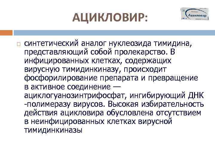 АЦИКЛОВИР: синтетический аналог нуклеозида тимидина, представляющий собой пролекарство. В инфицированных клетках, содержащих вирусную тимидинкиназу,