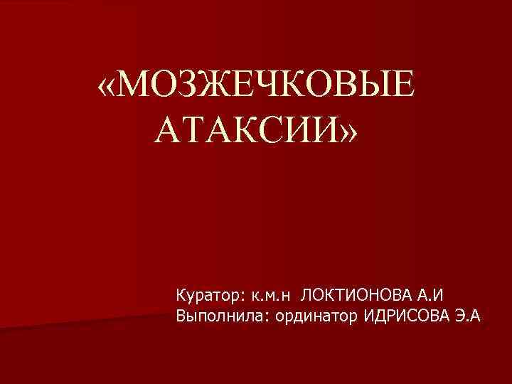  «МОЗЖЕЧКОВЫЕ АТАКСИИ» Куратор: к. м. н ЛОКТИОНОВА А. И Выполнила: ординатор ИДРИСОВА Э.