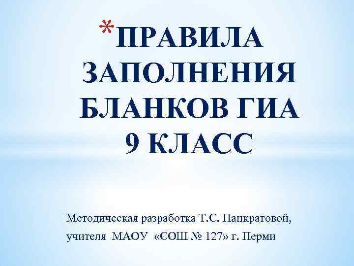 *ПРАВИЛА ЗАПОЛНЕНИЯ БЛАНКОВ ГИА 9 КЛАСС Методическая разработка Т. С. Панкратовой, учителя МАОУ «СОШ