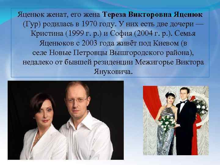 Яценюк женат, его жена Тереза Викторовна Яценюк (Гур) родилась в 1970 году. У них