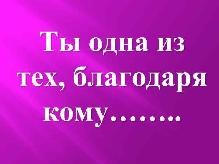 Ты одна из тех, благодаря кому……. . 