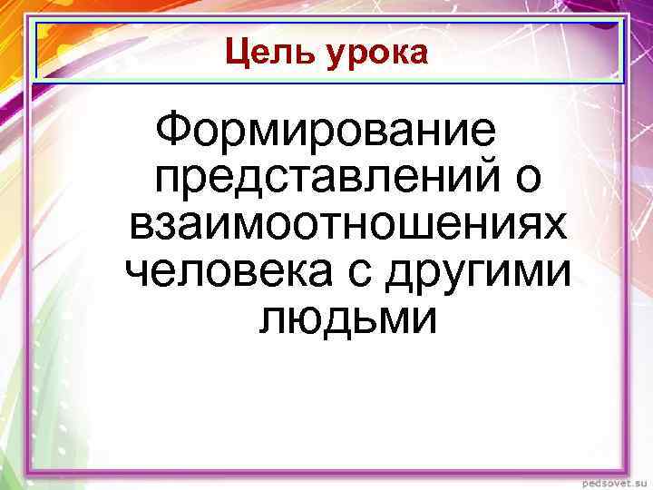 Цель урока Формирование представлений о взаимоотношениях человека с другими людьми 