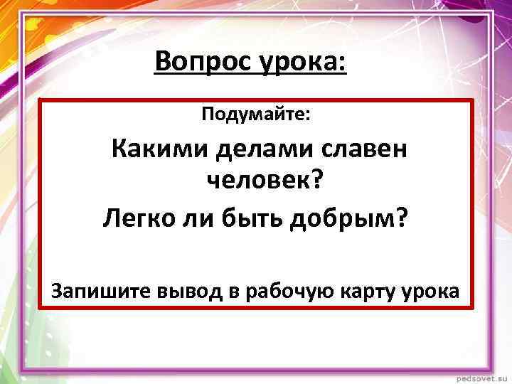 Вопрос урока: Подумайте: Какими делами славен человек? Легко ли быть добрым? Запишите вывод в