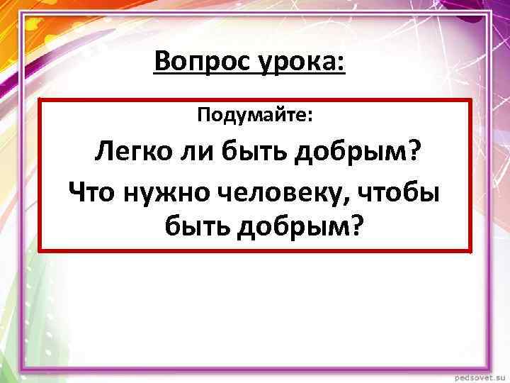 Вопрос урока: Подумайте: Легко ли быть добрым? Что нужно человеку, чтобы быть добрым? 