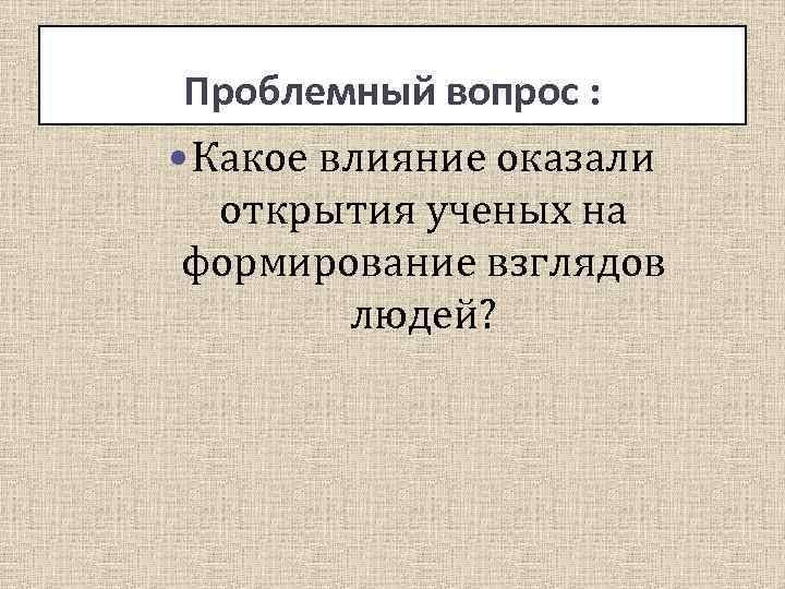 Вопрос: Проблемный вопрос : Какое влияние оказали открытия ученых на формирование взглядов людей? 