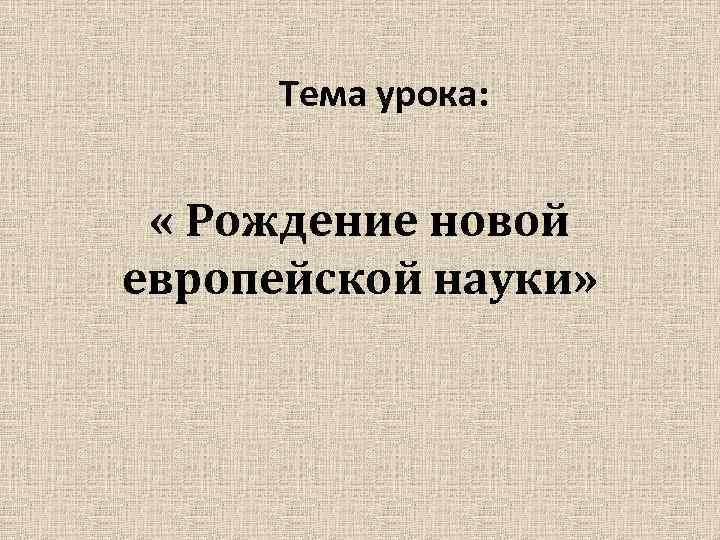 Тема урока: « Рождение новой европейской науки» 