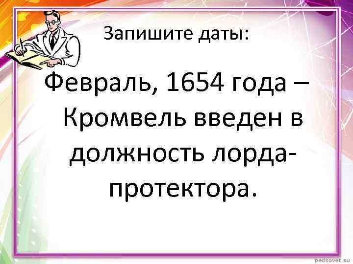 Запишите даты: Февраль, 1654 года – Кромвель введен в должность лордапротектора. 