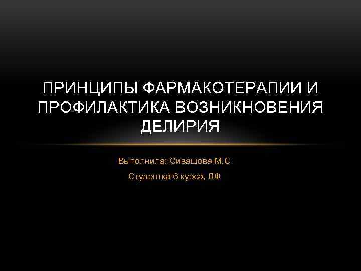 ПРИНЦИПЫ ФАРМАКОТЕРАПИИ И ПРОФИЛАКТИКА ВОЗНИКНОВЕНИЯ ДЕЛИРИЯ Выполнила: Сивашова М. С Студентка 6 курса, ЛФ