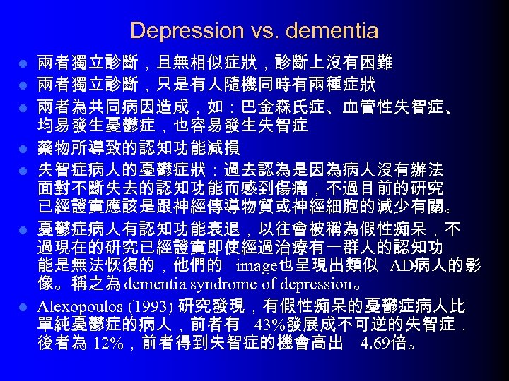 Depression vs. dementia l l l l 兩者獨立診斷，且無相似症狀，診斷上沒有困難 兩者獨立診斷，只是有人隨機同時有兩種症狀 兩者為共同病因造成，如：巴金森氏症、血管性失智症、 均易發生憂鬱症，也容易發生失智症 藥物所導致的認知功能減損 失智症病人的憂鬱症狀：過去認為是因為病人沒有辦法 面對不斷失去的認知功能而感到傷痛，不過目前的研究