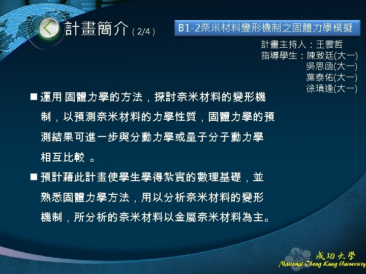 計畫簡介（2/4） B 1 -2奈米材料變形機制之固體力學模擬 計畫主持人：王雲哲 指導學生：陳致廷(大一) 吳思函(大一) 葉泰佑(大一) 徐瑱逢(大一) n 運用 固體力學的方法，探討奈米材料的變形機 制，以預測奈米材料的力學性質，固體力學的預 測結果可進一步與分動力學或量子分子動力學