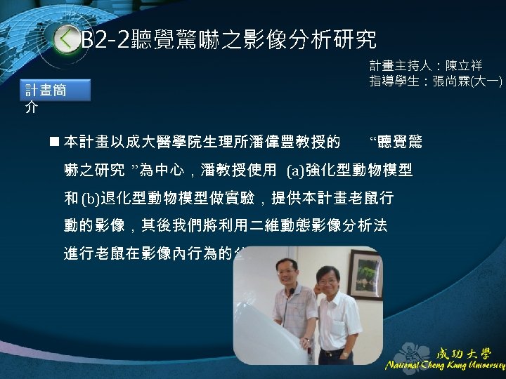 B 2 -2聽覺驚嚇之影像分析研究 計畫簡 介 n 本計畫以成大醫學院生理所潘偉豐教授的 計畫主持人：陳立祥 指導學生：張尚霖(大一) “聽覺驚 嚇之研究 ”為中心，潘教授使用 (a)強化型動物模型 和