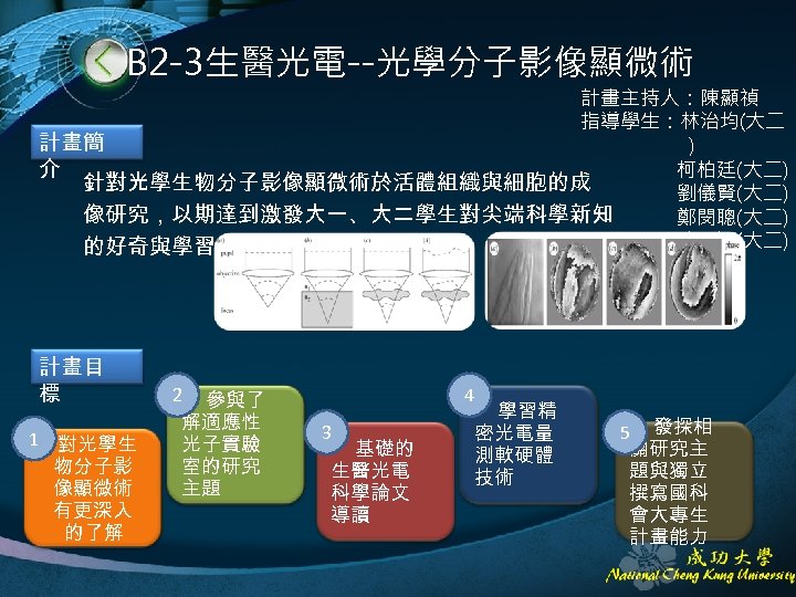 B 2 -3生醫光電--光學分子影像顯微術 計畫主持人：陳顯禎 指導學生：林治均(大二 計畫簡 ) 介 柯柏廷(大二) 針對光學生物分子影像顯微術於活體組織與細胞的成 劉儀賢(大二) 像研究，以期達到激發大一、大二學生對尖端科學新知 鄭閔聰(大二) 陳思穎(大二)