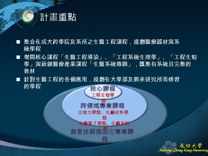 計畫重點 n 整合在成大跨學院及系所之生醫 程課程，規劃醫療器材與系 統學程 n 增開核心課程「生醫 程導論」、「 程系統生理學」、「 程生物 學」與新創醫療產業課程「生醫系統專題」，匯整有系統且完整的 教材 n 針對生醫