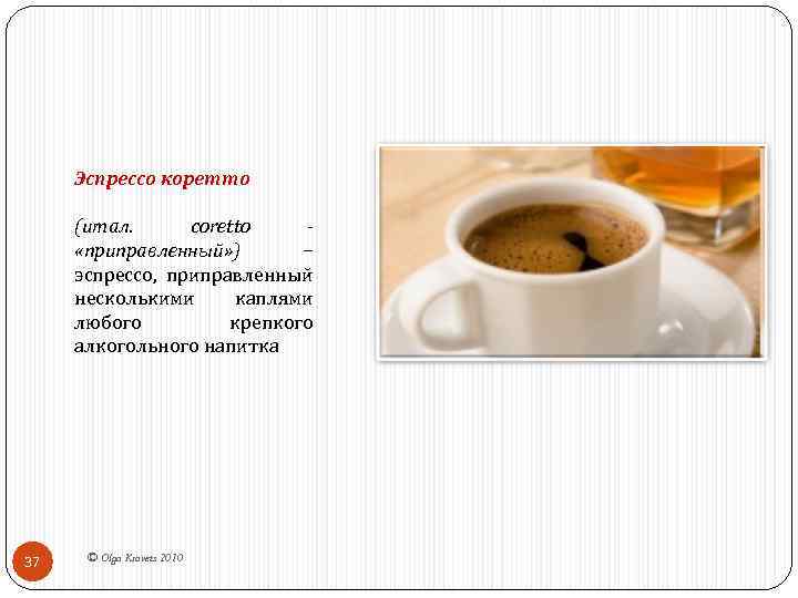 Эспрессо коретто (итал. coretto - «приправленный» ) − эспрессо, приправленный несколькими каплями любого крепкого