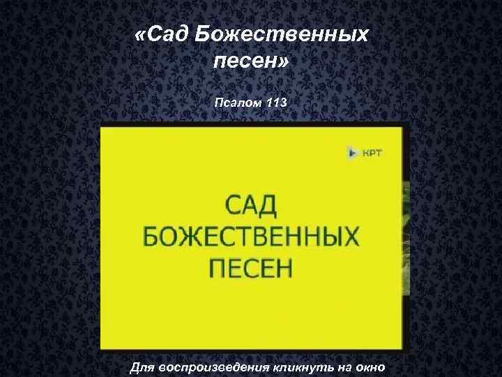  «Сад Божественных песен» Псалом 113 Для воспроизведения кликнуть на окно 