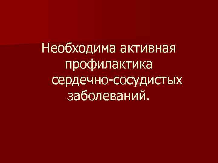 Необходима активная профилактика сердечно-сосудистых заболеваний. 