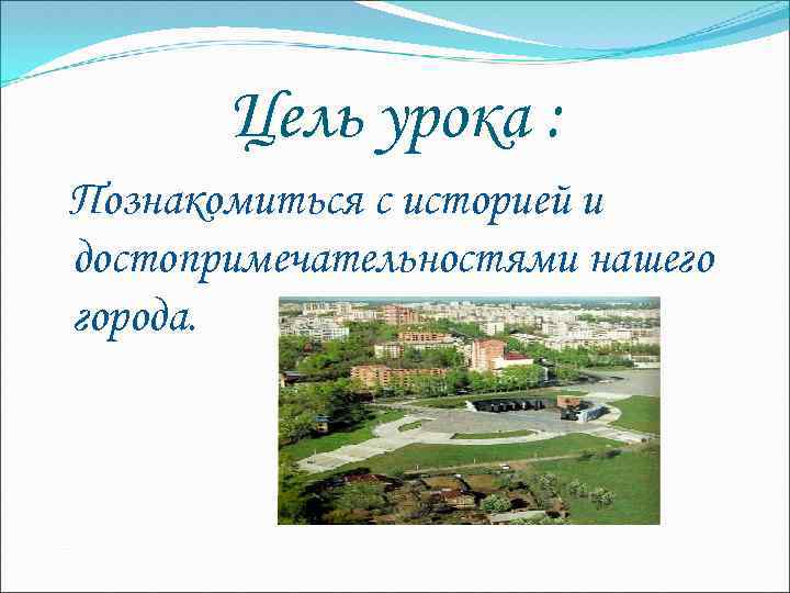 Цель урока : Познакомиться с историей и достопримечательностями нашего города. 