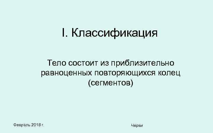 I. Классификация Тело состоит из приблизительно равноценных повторяющихся колец (сегментов) Февраль 2018 г. Черви