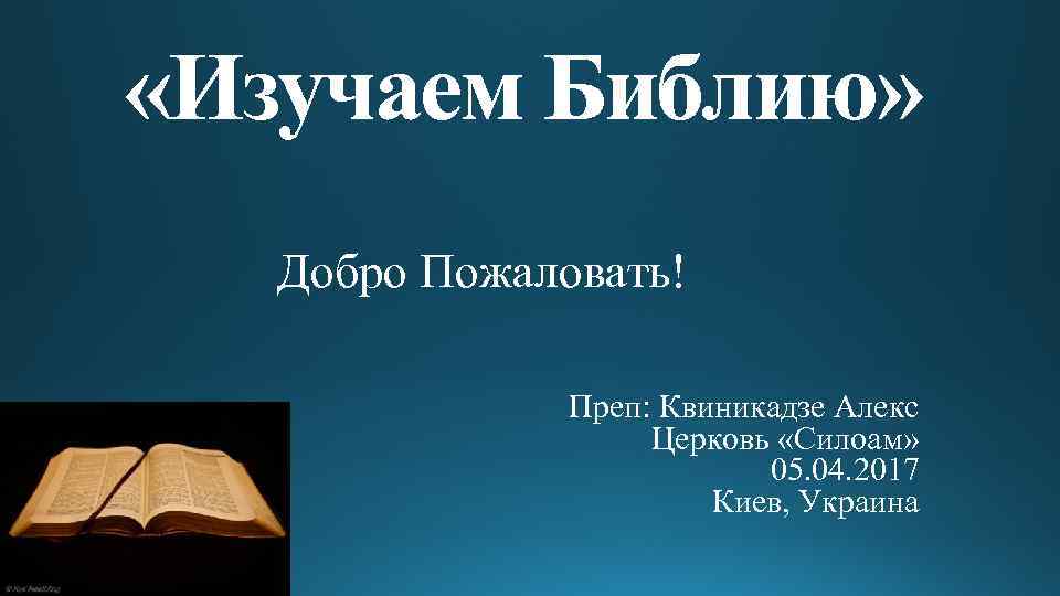  «Изучаем Библию» Добро Пожаловать! Преп: Квиникадзе Алекс Церковь «Силоам» 05. 04. 2017 Киев,