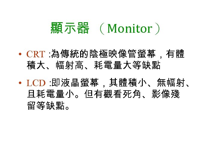 顯示器 （Monitor） • CRT： 為傳統的陰極映像管螢幕，有體 積大、幅射高、耗電量大等缺點 • LCD： 即液晶螢幕，其體積小、無幅射、 且耗電量小。但有觀看死角、影像殘 留等缺點。 