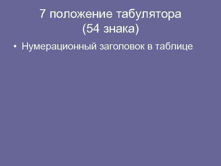 7 положение табулятора (54 знака) • Нумерационный заголовок в таблице 