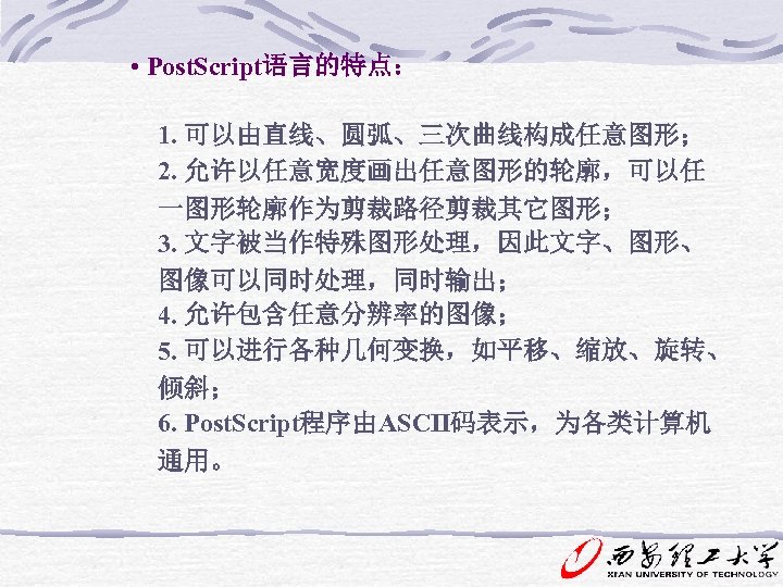  • Post. Script语言的特点： 1. 可以由直线、圆弧、三次曲线构成任意图形； 2. 允许以任意宽度画出任意图形的轮廓，可以任 一图形轮廓作为剪裁路径剪裁其它图形； 3. 文字被当作特殊图形处理，因此文字、图形、 图像可以同时处理，同时输出； 4. 允许包含任意分辨率的图像；