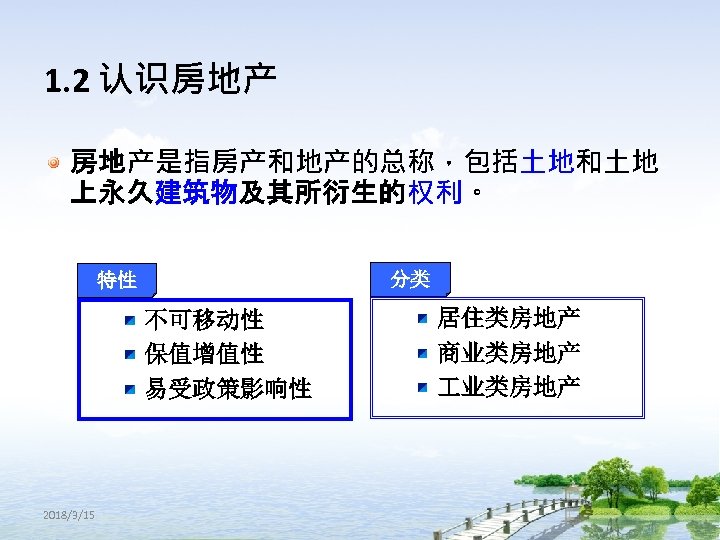 1. 2 认识房地产 房地产是指房产和地产的总称，包括土地和土地 上永久建筑物及其所衍生的权利。 分类 特性 不可移动性 保值增值性 易受政策影响性 2018/3/15 居住类房地产 商业类房地产 