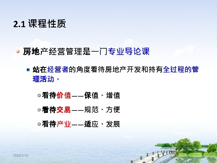 2. 1 课程性质 房地产经营管理是一门专业导论课 站在经营者的角度看待房地产开发和持有全过程的管 理活动。 看待价值——保值、增值 看待交易——规范、方便 看待产业——适应、发展 2018/3/15 